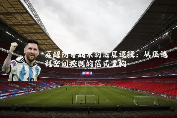 英超防守战术的底层逻辑:从压迫到空间控制的范式重构